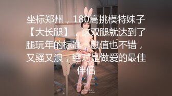 坐标郑州，180高挑模特妹子【大长腿】，这双腿就达到了腿玩年的标准，颜值也不错，又骚又浪，绝对是做爱的最佳伴侣