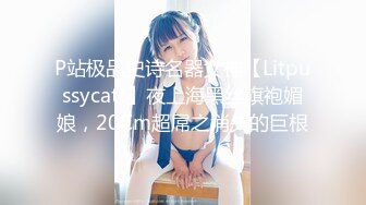 P站极品史诗名器女神【Litpussycatt】夜上海黑丝旗袍媚娘，20Cm超屌之消失的巨根