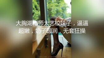 大胸湖南师大艺校妹子，逼逼超嫩，奶子圆润，无套狂操