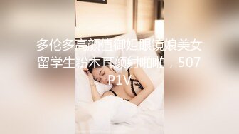 多伦多高颜值御姐眼镜娘美女留学生粉木耳颜射啪啪，507P1V