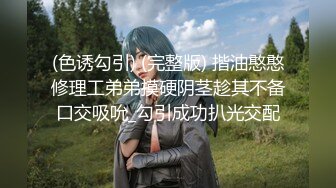 (色诱勾引) (完整版) 揩油憨憨修理工弟弟摸硬阴茎趁其不备口交吸吮_勾引成功扒光交配