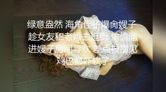 绿意盎然 海角侄子爆肏嫂子 趁女友和老妈去逛街 偷偷溜进嫂子房间寻欢 差点被撞见鸡巴都吓软了