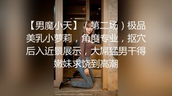 【男魔小天】（第二场）极品美乳小萝莉，角度专业，抠穴后入近景展示，大屌猛男干得嫩妹求饶到高潮