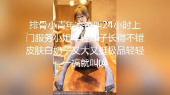 排骨小青年宾馆叫24小时上门服务小姐年轻妹子长得不错皮肤白奶子又大又挺极品轻轻一搞就叫唤