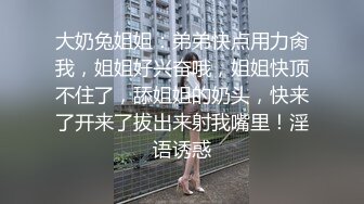 大奶兔姐姐：弟弟快点用力肏我，姐姐好兴奋哦，姐姐快顶不住了，舔姐姐的奶头，快来了开来了拔出来射我嘴里！淫语诱惑