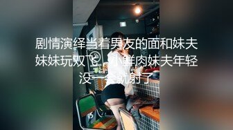 剧情演绎当着男友的面和妹夫妹妹玩双飞，小鲜肉妹夫年轻没一会就射了