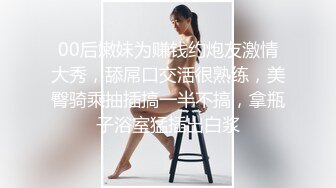 00后嫩妹为赚钱约炮友激情大秀，舔屌口交活很熟练，美臀骑乘抽插搞一半不搞，拿瓶子浴室猛插出白浆