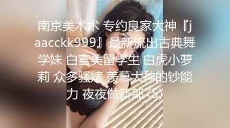 南京美术术 专约良家大神『jaacckk999』最新流出古典舞学妹 白富美留学生 白虎小萝莉 众多骚婊 羡慕大神的钞能力 夜夜做新郎 (5)