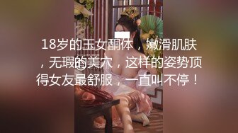 18岁的玉女酮体，嫩滑肌肤，无瑕的美穴，这样的姿势顶得女友最舒服，一直叫不停！