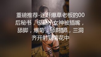 重磅推荐-迷奸爆草老板的00后秘书，极品小女神被插嘴，舔脚，爆菊，舔B插B，三洞齐开射到菊花中