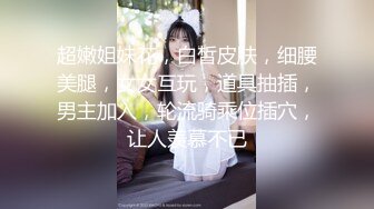 超嫩姐妹花，白皙皮肤，细腰美腿，女女互玩，道具抽插，男主加入，轮流骑乘位插穴，让人羡慕不已