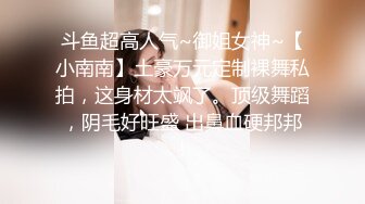 斗鱼超高人气~御姐女神~【小南南】土豪万元定制裸舞私拍，这身材太飒了。顶级舞蹈，阴毛好旺盛 出鼻血硬邦邦！