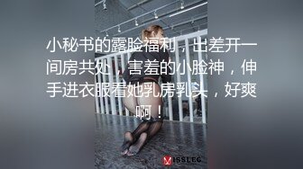 小秘书的露脸福利，出差开一间房共处，害羞的小脸神，伸手进衣服看她乳房乳头，好爽啊！