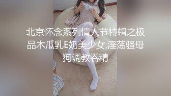 北京怀念系列情人节特辑之极品木瓜乳E奶美少女,淫荡骚母狗调教吞精