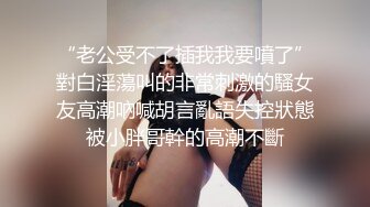 “老公受不了插我我要噴了”對白淫蕩叫的非常刺激的騷女友高潮吶喊胡言亂語失控狀態被小胖哥幹的高潮不斷