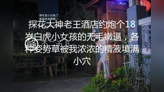 探花大神老王酒店约炮个18岁白虎小女孩的无毛嫩逼，各种姿势草被我浓浓的精液填满小穴