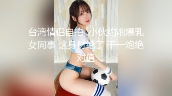 台湾情侣自拍  小伙约炮爆乳女同事 这身材绝了 干一炮绝对值