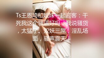 Ts王恩琦和姐妹一起迎客：干死我这个骚逼好吗，我说骚货，太猛了。双妖三屌，淫乱场面，骚声震天！