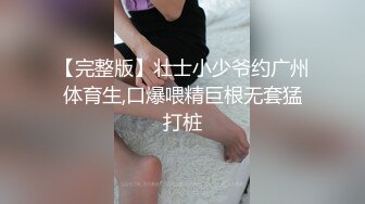 【完整版】壮士小少爷约广州体育生,口爆喂精巨根无套猛打桩