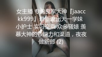 女主播 专约良家大神『jaacckk999』最新流出大一学妹 小护士 实习空乘 众多骚婊 羡慕大神的钞能力和渠道，夜夜做新郎 (2)