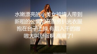 水嫩漂亮的小美女被情人带到新租的公寓后在厨房扒光衣服抱在台子上操,有后入干的嗷嗷大叫舒服啊,高潮了!