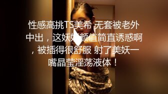 性感高挑TS美希 无套被老外中出，这妖妖颜值简直诱惑啊，被插得很舒服 射了美妖一嘴晶莹淫荡液体！