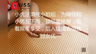 小虎牙清纯小姐姐，为赚钱和小男友下海，顶级蜜桃臀，吸着屌很享受，后入猛操表情胜过女优