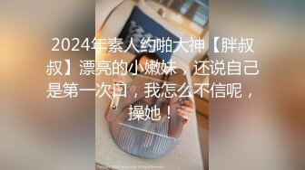 2024年素人约啪大神【胖叔叔】漂亮的小嫩妹，还说自己是第一次口，我怎么不信呢，操她！