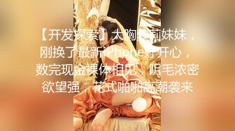 【开发探索】大胸萝莉妹妹，刚换了最新iPhone好开心，数完现金裸体相见，阴毛浓密欲望强，花式啪啪高潮袭来