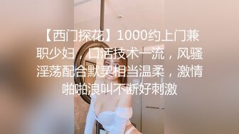 【西门探花】1000约上门兼职少妇，口活技术一流，风骚淫荡配合默契相当温柔，激情啪啪浪叫不断好刺激