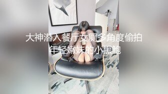 大神潜入餐厅女厕多角度偷拍 年轻嫩妹的小黑鲍