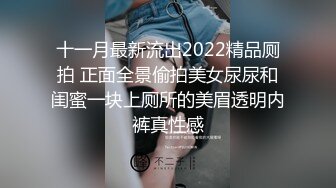 十一月最新流出2022精品厕拍 正面全景偷拍美女尿尿和闺蜜一块上厕所的美眉透明内裤真性感