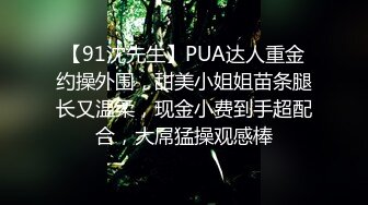 【91沈先生】PUA达人重金约操外围，甜美小姐姐苗条腿长又温柔，现金小费到手超配合，大屌猛操观感棒