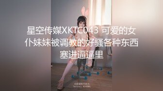 星空传媒XKTC043 可爱的女仆妹妹被调教的好骚各种东西塞进逼逼里