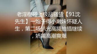 老淫棍碰上极品骚货【91沈先生】一炮干得小嫩妹怀疑人生，第二场扒光高频抽插继续，娇喘高潮爽爆