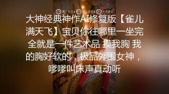 大神经典神作AI修复版【雀儿满天飞】宝贝你往哪里一坐完全就是一件艺术品 摸我胸 我的胸好软的，极品外围女神，嗲嗲叫床声真动听