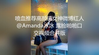 喷血推荐高颜值女神微博红人@Amanda冰冰 露脸啪啪口交视频合并版