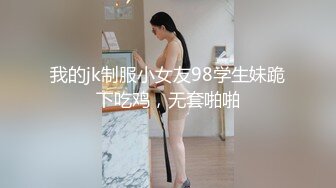 我的jk制服小女友98学生妹跪下吃鸡，无套啪啪