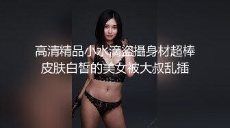 高清精品小水滴盜攝身材超棒皮肤白皙的美女被大叔乱插