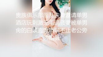 贵族俱乐部淫乱夫妻邀请单男酒店玩刺激无毛逼骚妻被单男肏的白浆直流娇喘不止老公旁边拍摄