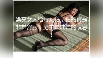 漂亮女人给毒龙钻，钻的真是非常舒服，男主哇哇哇的叹息！