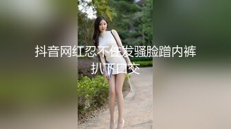 抖音网红忍不住发骚脸蹭内裤扒下口交