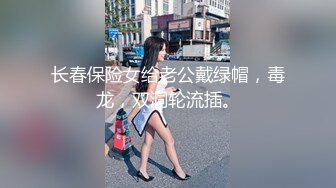 长春保险女给老公戴绿帽，毒龙，双洞轮流插。