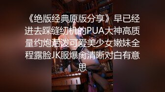 《绝版经典原版分享》早已经进去踩缝纫机的PUA大神高质量约炮活泼可爱美少女嫩妹全程露脸JK服爆肏清晰对白有意思