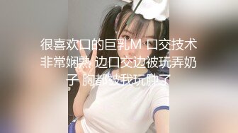 很喜欢口的巨乳M 口交技术非常娴熟 边口交边被玩弄奶子 胸都被我玩肿了