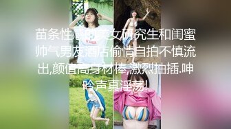 苗条性感的美女研究生和闺蜜帅气男友酒店偷情自拍不慎流出,颜值高身材棒,激烈抽插.呻吟声真淫荡!