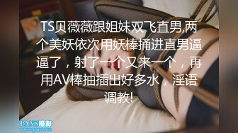 TS贝薇薇跟姐妹双飞直男,两个美妖依次用妖棒捅进直男逼逼了，射了一个又来一个，再用AV棒抽插出好多水，淫语调教!