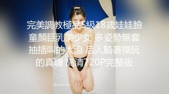 完美調教極品S級18歲娃娃臉童顏巨乳美少女 多姿勢無套抽插叫的太浪 后入騎著操玩的真嗨 高清720P完整版