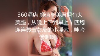 360酒店 颜值小美眉拥有大美腿，从晚上干到早上，四炮连连轰击女友的小淫穴，呻吟惨叫啊！