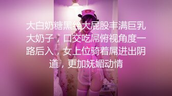 大白奶糖黑丝大屁股丰满巨乳大奶子，口交吃屌俯视角度一路后入，女上位骑着屌进出阴道，更加妩媚动情